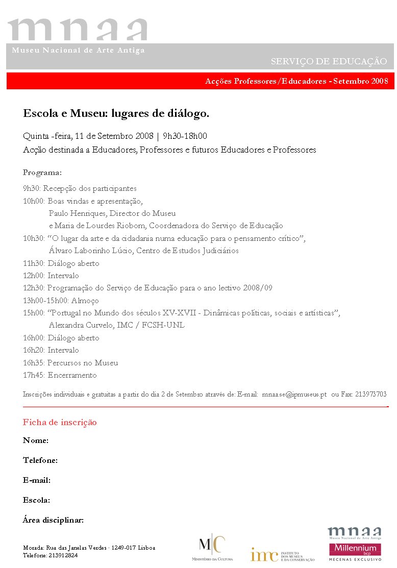 Escola e Museu: lugares de diálogo.Quinta -feira, 11 de Setembro 2008 | 9h30-18h00Acção destinada a Educadores, Professores e futuros Educadores e ProfessoresPrograma:9h30: Recepção dos participantes10h00: Boas vindas e apresentação, Paulo Henriques, Director do Museue Maria de Lourdes Riobom, Coordenadora do Serviço de Educação10h30: ?O lugar da arte e da cidadania numa educação para o pensamento crítico?, Álvaro Laborinho Lúcio, Centro de Estudos Judiciários11h30: Diálogo aberto12h00: Intervalo12h30: Programação do Serviço de Educação para o ano lectivo 2008/0913h00-15h00: Almoço15h00: ?Portugal no Mundo dos séculos XV-XVII - Dinâmicas políticas, sociais e artísticas?,Alexandra Curvelo, IMC / FCSH-UNL16h00: Diálogo aberto16h20: Intervalo16h35: Percursos no Museu17h45: EncerramentoInscrições individuais e gratuitas a partir do dia 2 de Setembro através de: E-mail:  mnaa.se@ipmuseus.pt 	ou Fax: 213973703?????????????????????????????????????????????-Ficha de inscriçãoNome:Telefone: E-mail: Escola:Área disciplinar:Morada: Rua das Janelas Verdes . 1249-017 LisboaTelefone: 213912824 Museu Nacional de Arte Antiga     SERVIÇO DE EDUCAÇÃOAcções Professores/Educadores - Setembro 2008