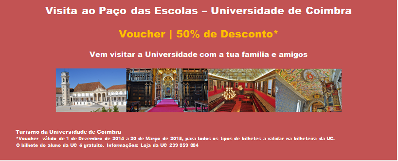 Visita ao Paço das Escolas – Universidade de Coimbra

Voucher | 50% de Desconto*

Vem visitar a Universidade com a tua família e amigos

    
      

      Turismo da Universidade de Coimbra
       *Voucher  válido de 1 de Dezembro de 2014 a 30 de Março de 2015, para todos os tipos de bilhetes a validar na bilheteira da UC. 
       O bilhete do aluno da UC é gratuito. Informações: Loja da UC 239 859 884
